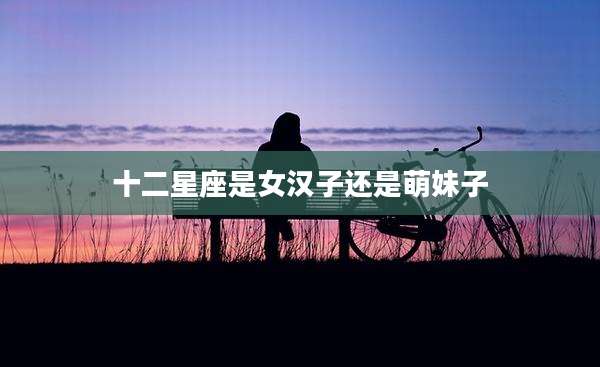 十二星座是女汉子还是萌妹子
