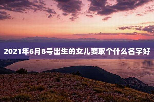 2021年6月8号出生的女儿要取个什么名字好