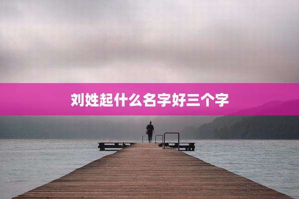 刘姓起什么名字好三个字