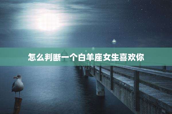 怎么判断一个白羊座女生喜欢你