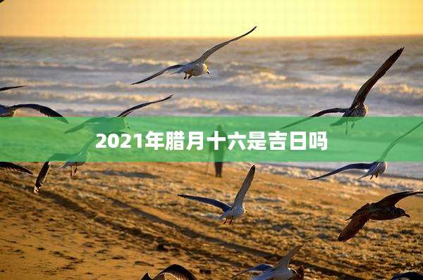 2021年腊月十六是吉日吗