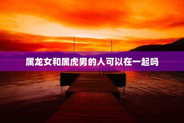 属龙女和属虎男的人可以在一起吗