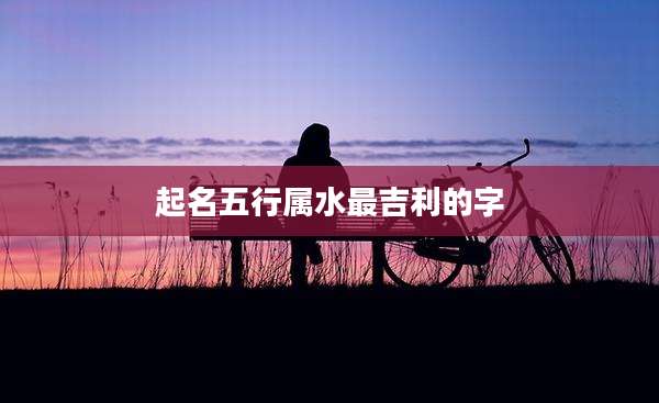 起名五行属水最吉利的字