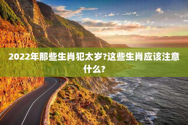 2022年那些生肖犯太岁?这些生肖应该注意什么?