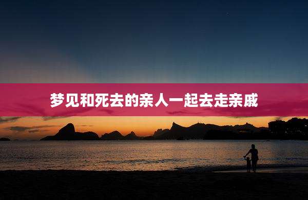梦见和死去的亲人一起去走亲戚