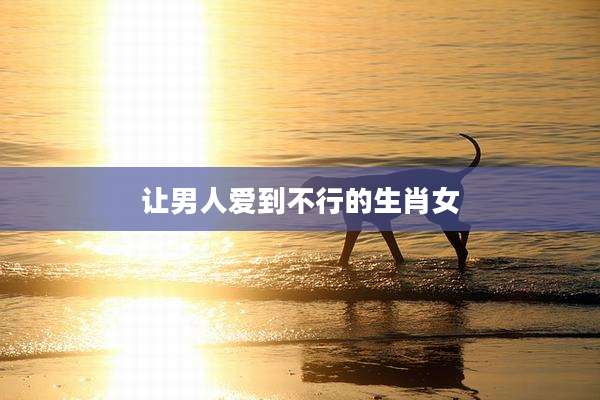 让男人爱到不行的生肖女