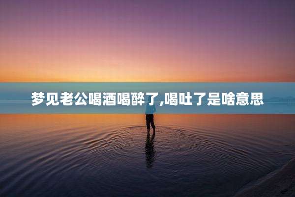 梦见老公喝酒喝醉了,喝吐了是啥意思