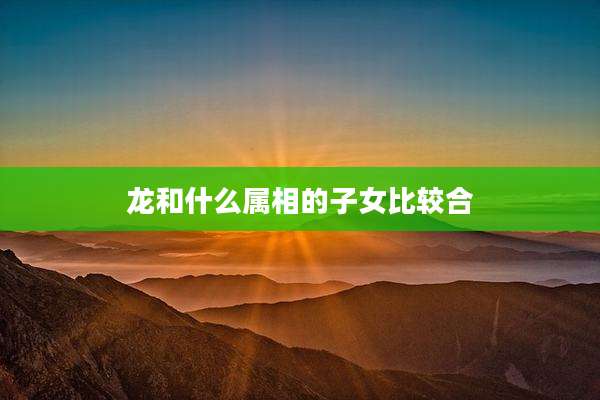 龙和什么属相的子女比较合