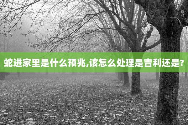 蛇进家里是什么预兆,该怎么处理是吉利还是?
