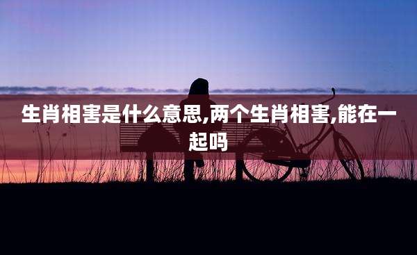 生肖相害是什么意思,两个生肖相害,能在一起吗