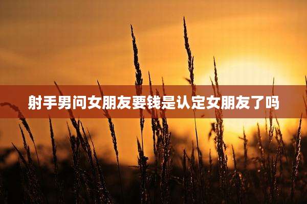 射手男问女朋友要钱是认定女朋友了吗