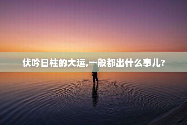 伏吟日柱的大运,一般都出什么事儿?