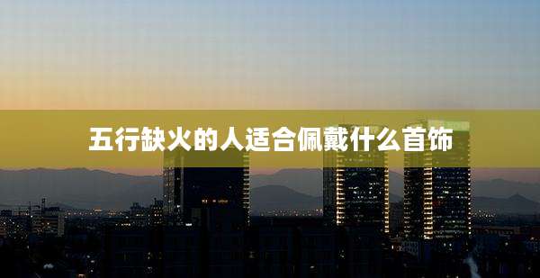 五行缺火的人适合佩戴什么首饰