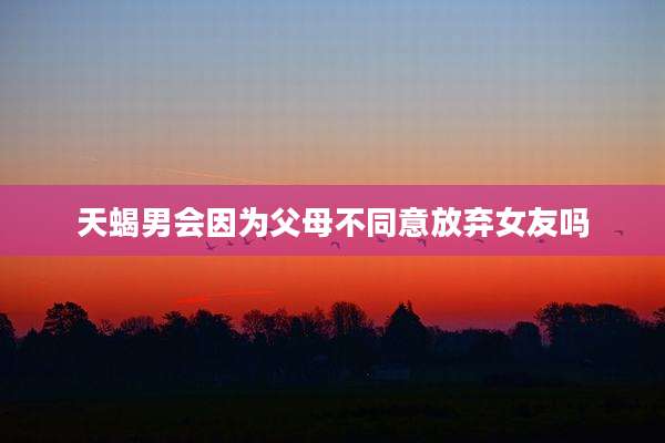 天蝎男会因为父母不同意放弃女友吗