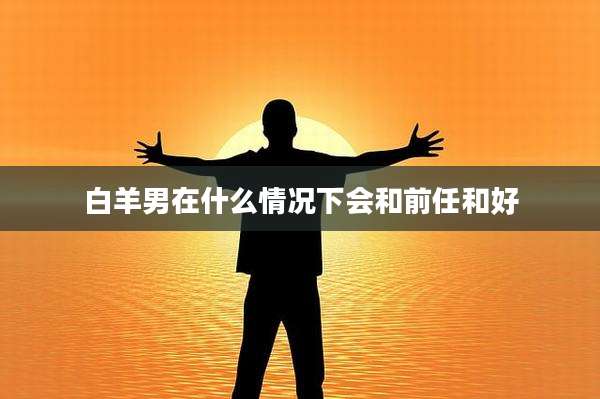 白羊男在什么情况下会和前任和好