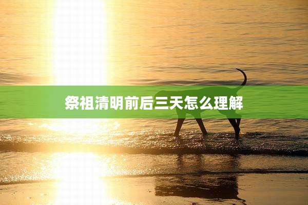 祭祖清明前后三天怎么理解