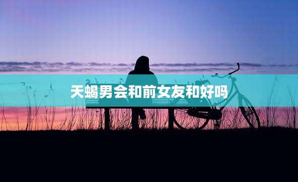 天蝎男会和前女友和好吗