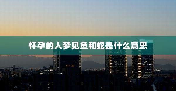 怀孕的人梦见鱼和蛇是什么意思