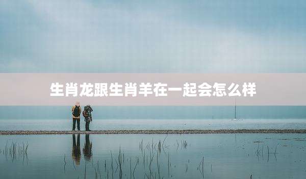 生肖龙跟生肖羊在一起会怎么样