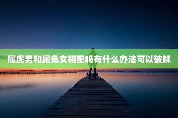 属虎男和属兔女相配吗有什么办法可以破解