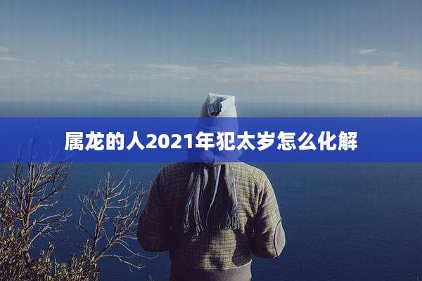 属龙的人2021年犯太岁怎么化解