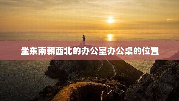 坐东南朝西北的办公室办公桌的位置