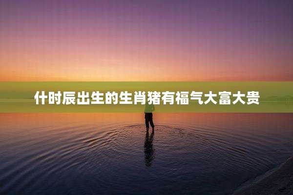什时辰出生的生肖猪有福气大富大贵