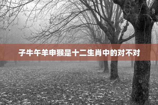 子牛午羊申猴是十二生肖中的对不对