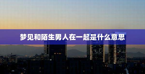 梦见和陌生男人在一起是什么意思