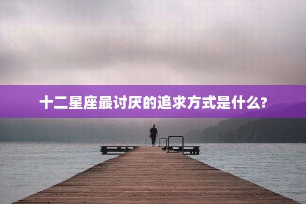 十二星座最讨厌的追求方式是什么?