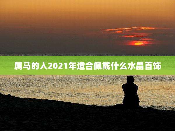 属马的人2021年适合佩戴什么水晶首饰