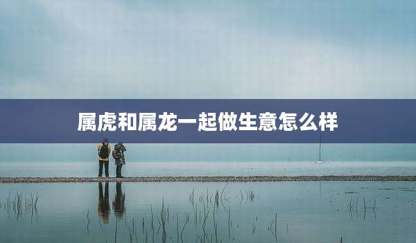 属虎和属龙一起做生意怎么样