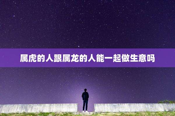 属虎的人跟属龙的人能一起做生意吗