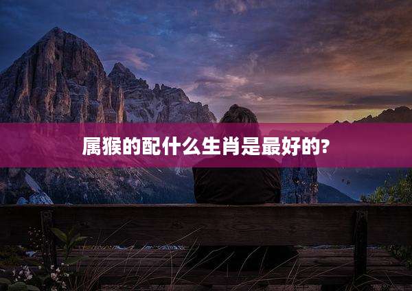 属猴的配什么生肖是最好的?