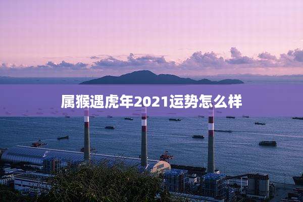 属猴遇虎年2021运势怎么样