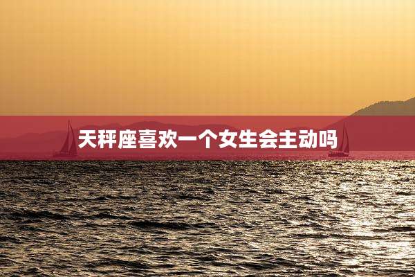 天秤座喜欢一个女生会主动吗