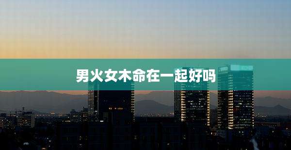 男火女木命在一起好吗