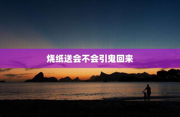 烧纸送会不会引鬼回来