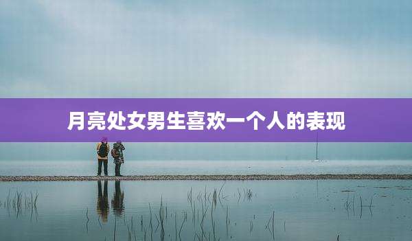 月亮处女男生喜欢一个人的表现