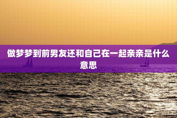做梦梦到前男友还和自己在一起亲亲是什么意思