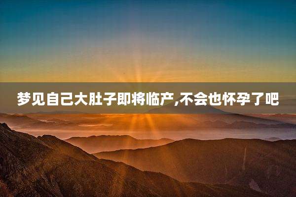 梦见自己大肚子即将临产,不会也怀孕了吧