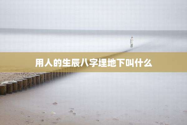 用人的生辰八字埋地下叫什么