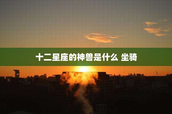 十二星座的神兽是什么 坐骑