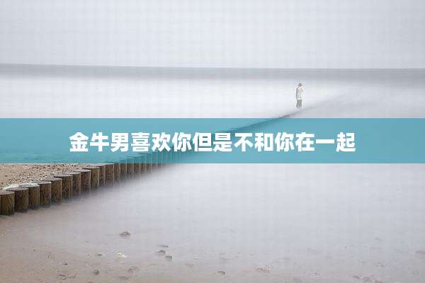金牛男喜欢你但是不和你在一起