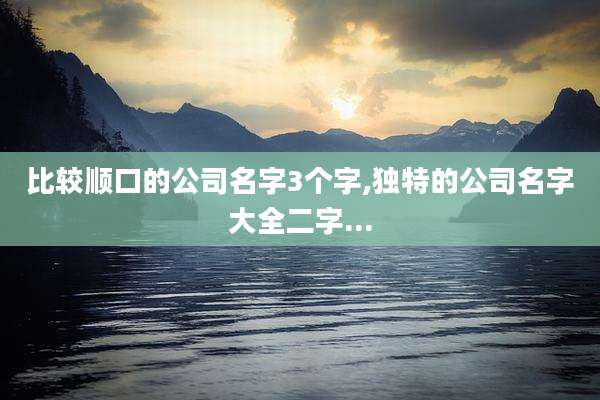 比较顺口的公司名字3个字,独特的公司名字大全二字...