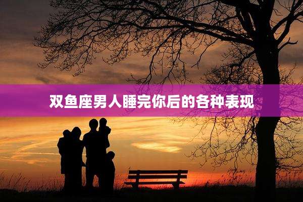 双鱼座男人睡完你后的各种表现