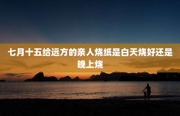 七月十五给远方的亲人烧纸是白天烧好还是晚上烧