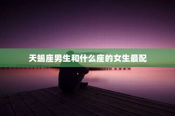 天蝎座男生和什么座的女生最配