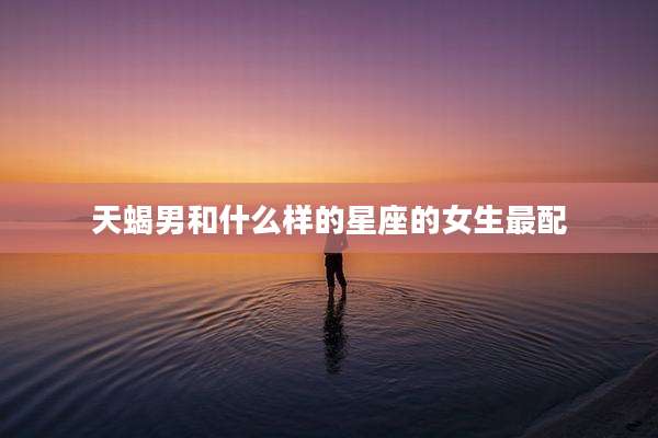 天蝎男和什么样的星座的女生最配
