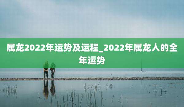 属龙2022年运势及运程_2022年属龙人的全年运势